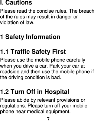 7  I. Cautions Please read the concise rules. The breach of the rules may result in danger or violation of law.   1 Safety Information 1.1 Traffic Safety First Please use the mobile phone carefully when you drive a car. Park your car at roadside and then use the mobile phone if the driving condition is bad.   1.2 Turn Off in Hospital Please abide by relevant provisions or regulations. Please turn off your mobile phone near medical equipment.   