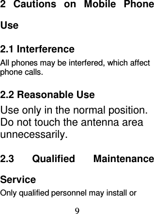 9 2  Cautions  on  Mobile  Phone Use 2.1 Interference All phones may be interfered, which affect phone calls. 2.2 Reasonable Use Use only in the normal position. Do not touch the antenna area unnecessarily. 2.3  Qualified  Maintenance Service   Only qualified personnel may install or 