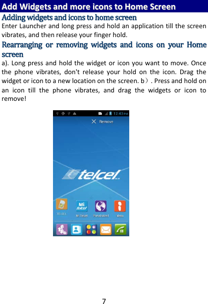 7AAddddWWiiddggeettssaannddmmoorreeiiccoonnssttooHHoommeeSSccrreeeennAAddddiinnggwwiiddggeettssaannddiiccoonnssttoohhoommeessccrreeeennEnterLauncherandlongpressandholdanapplicationtillthescreenvibrates,andthenreleaseyourfingerhold.RReeaarrrraannggiinnggoorrrreemmoovviinnggwwiiddggeettssaannddiiccoonnssoonnyyoouurrHHoommeessccrreeeenna).Longpressandholdthewidgetoriconyouwanttomove.Oncethephonevibrates,don&apos;treleaseyourholdontheicon.Dragthewidgetoricontoanewlocationonthescreen.b）.Pressandholdonanicontillthephonevibrates,anddragthewidgetsoricontoremove!      