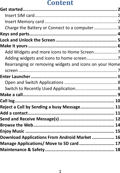 1 ContentGetstarted........................................................................2InsertSIMcard...................................................................2InsertMemorycard...........................................................2ChargetheBatteryorConnecttoacomputer...................3Keysandparts...................................................................4LockandUnlocktheScreen...............................................5Makeityours....................................................................6AddWidgetsandmoreiconstoHomeScreen...................7Addingwidgetsandiconstohomescreen.........................7RearrangingorremovingwidgetsandiconsonyourHomescreen................................................................................7EnterLauncher..................................................................8OpenandSwitchApplications...........................................8SwitchtoRecentlyUsedApplication..................................8Makeacall........................................................................9Calllog............................................................................10RejectaCallbySendingabusyMessage..........................11Addacontact..................................................................11SendandReceiveMessage(s)..........................................12BrowsetheWeb..............................................................14EnjoyMusic....................................................................15DownloadApplicationsFromAndroidMarket.................16ManageApplications/MovetoSDcard...........................17Maintenance&amp;Safety.....................................................18  