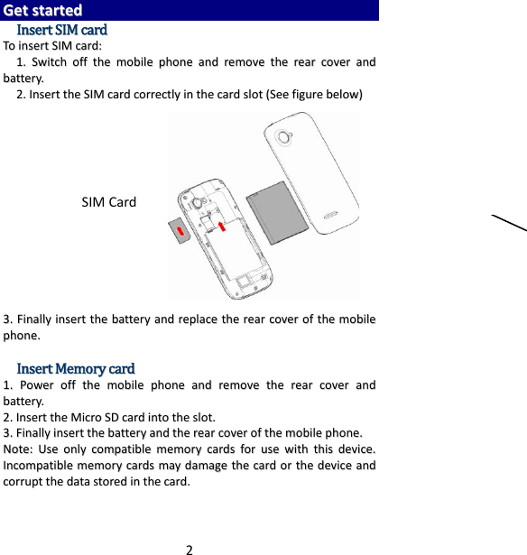 2GGeettssttaarrtteeddIInnsseerrttSSIIMMccaarrddTTooiinnsseerrttSSIIMMccaarrdd::11..SSwwiittcchhoofffftthheemmoobbiilleepphhoonneeaannddrreemmoovveetthheerreeaarrccoovveerraannddbbaatttteerryy..22..IInnsseerrtttthheeSSIIMMccaarrddccoorrrreeccttllyyiinntthheeccaarrddsslloott((SSeeeeffiigguurreebbeellooww))33..FFiinnaallllyyiinnsseerrtttthheebbaatttteerryyaannddrreeppllaacceetthheerreeaarrccoovveerroofftthheemmoobbiilleepphhoonnee..IInnsseerrttMMeemmoorryyccaarrdd11..PPoowweerroofffftthheemmoobbiilleepphhoonneeaannddrreemmoovveetthheerreeaarrccoovveerraannddbbaatttteerryy..22..IInnsseerrtttthheeMMiiccrrooSSDDccaarrddiinnttootthheesslloott..33..FFiinnaallllyyiinnsseerrtttthheebbaatttteerryyaannddtthheerreeaarrccoovveerroofftthheemmoobbiilleepphhoonnee..NNoottee::UUsseeoonnllyyccoommppaattiibblleemmeemmoorryyccaarrddssffoorruusseewwiitthhtthhiissddeevviiccee..IInnccoommppaattiibblleemmeemmoorryyccaarrddssmmaayyddaammaaggeetthheeccaarrddoorrtthheeddeevviicceeaannddccoorrrruupptttthheeddaattaassttoorreeddiinntthheeccaarrdd..SIMCard