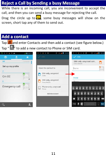 11 RReejjeecctt  aa  CCaallll  bbyy  SSeennddiinngg  aa  bbuussyy  MMeessssaaggee  While there is an incoming call, you are inconvenient to accept the call, and then you can send a busy message for rejecting the call. Drag  the circle up to ,  some busy messages  will show on the screen, short tap any of them to send out.     AAdddd  aa  ccoonnttaacctt  Tap and enter Contacts and then add a contact (see figure below.) Tap “ ” to add a new contact to Phone or SIM card.                           