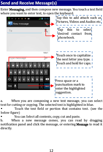 12 SSeenndd  aanndd  RReecceeiivvee  MMeessssaaggee((ss))  EEnntteerr  MMeessssaaggiinngg,,  aanndd  tthheenn  ccoommppoossee  nneeww  mmeessssaaggee..  YYoouu  ttoouucchh  aa  tteexxtt  ffiieelldd  wwhheerree  yyoouu  wwaanntt  ttoo  eenntteerr  tteexxtt,,  ttoo  ooppeenn  tthhee  kkeeyybbooaarrdd..                                  aa..  WWhheenn  yyoouu  aarree  ccoommppoossiinngg  aa  nneeww  tteexxtt  mmeessssaaggee,,  yyoouu  ccaann  sseelleecctt  tteexxtt  ffoorr  ccuuttttiinngg  oorr  ccooppyyiinngg..  TThhee  sseelleecctteedd  tteexxtt  iiss  hhiigghhlliigghhtteedd  iinn  bblluuee..    TToouucchh  tthhee  tteexxtt  ffiieelldd  oorr  ppoorrttiioonn  tthhaatt  ccoonnttaaiinnss  tteexxtt..  ((sseeee  tthhee  bbeellooww  ffiigguurree))    YYoouu  ccaann  SSeelleecctt  aallll  ccoonntteexxttss,,  ccooppyy,,  ccuutt  aanndd  ppaassttee..  bb..  WWhheenn  aa  nneeww  mmeessssaaggee  ccoommeess,,  yyoouu  ccaann  rreeaadd  bbyy  ddrraaggggiinngg  nnoottiiffiiccaattiioonn  ppaanneell  aanndd  cclliicckk  tthhee  mmeessssaaggee,,  oorr  eenntteerriinngg  MMeessssaaggee  ttoo  rreeaadd  iitt  ddiirreeccttllyy..      TTaapp  tthhiiss  ttoo  sseelleecctt  ddeessiirreedd  ccoonnttaacctt  ffrroomm  pphhoonneebbooookk..    TToouucchh  oonnccee  ttoo  ccaappiittaalliizzee  tthhee  nneexxtt  lleetttteerr  yyoouu  ttyyppee..  TToouucchh  aanndd  hhoolldd  ffoorr  ccaappss..  PPrreessss  ssppaaccee  oorr  aa  ppuunnccttuuaattiioonn  mmaarrkk  ttoo  eenntteerr  tthhee  hhiigghhlliigghhtteedd  ssuuggggeessttiioonn..  TTaapp  tthhiiss  ttoo  aadddd  aattttaacchh  ssuucchh  aass  PPiiccttuurreess,,  VViiddeeooss  aanndd  AAuuddiiooss  eettcc..  