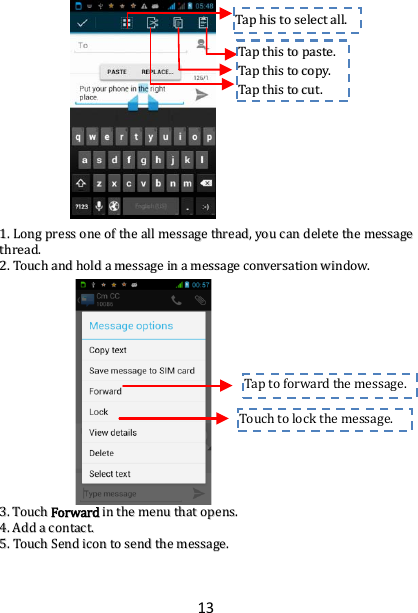 13                     11..  LLoonngg  pprreessss  oonnee  ooff  tthhee  aallll  mmeessssaaggee  tthhrreeaadd,,  yyoouu  ccaann  ddeelleettee  tthhee  mmeessssaaggee  tthhrreeaadd..  22..  TToouucchh  aanndd  hhoolldd  aa  mmeessssaaggee  iinn  aa  mmeessssaaggee  ccoonnvveerrssaattiioonn  wwiinnddooww..                        33..  TToouucchh  FFoorrwwaarrdd  iinn  tthhee  mmeennuu  tthhaatt  ooppeennss..  44..  AAdddd  aa  ccoonnttaacctt..  55..  TToouucchh  SSeenndd  iiccoonn  ttoo  sseenndd  tthhee  mmeessssaaggee..  Touch to lock the message.  Tap to  forward the message.  TTaapp  hhiiss  ttoo  sseelleecctt  aallll..  TTaapp  tthhiiss  ttoo  ppaassttee..  TTaapp  tthhiiss  ttoo  ccooppyy..  TTaapp  tthhiiss  ttoo  ccuutt..  