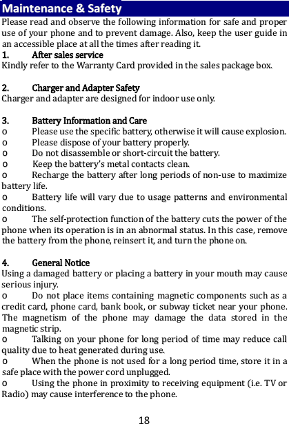 18 MMaaiinntteennaannccee  &amp;&amp;  SSaaffeettyy  PPlleeaassee  rreeaadd  aanndd  oobbsseerrvvee  tthhee  ffoolllloowwiinngg  iinnffoorrmmaattiioonn  ffoorr  ssaaffee  aanndd  pprrooppeerr  uussee  ooff  yyoouurr  pphhoonnee  aanndd  ttoo  pprreevveenntt  ddaammaaggee..  AAllssoo,,  kkeeeepp  tthhee  uusseerr  gguuiiddee  iinn  aann  aacccceessssiibbllee  ppllaaccee  aatt  aallll  tthhee  ttiimmeess  aafftteerr  rreeaaddiinngg  iitt..  11..  AAfftteerr  ssaalleess  sseerrvviiccee  KKiinnddllyy  rreeffeerr  ttoo  tthhee  WWaarrrraannttyy  CCaarrdd  pprroovviiddeedd  iinn  tthhee  ssaalleess  ppaacckkaaggee  bbooxx..    22..  CChhaarrggeerr  aanndd  AAddaapptteerr  SSaaffeettyy  CChhaarrggeerr  aanndd  aaddaapptteerr  aarree  ddeessiiggnneedd  ffoorr  iinnddoooorr  uussee  oonnllyy..    33..  BBaatttteerryy  IInnffoorrmmaattiioonn  aanndd  CCaarree  oo  PPlleeaassee  uussee  tthhee  ssppeecciiffiicc  bbaatttteerryy,,  ootthheerrwwiissee  iitt  wwiillll  ccaauussee  eexxpplloossiioonn..  oo  PPlleeaassee  ddiissppoossee  ooff  yyoouurr  bbaatttteerryy  pprrooppeerrllyy..  oo  DDoo  nnoott  ddiissaasssseemmbbllee  oorr  sshhoorrtt--cciirrccuuiitt  tthhee  bbaatttteerryy..  oo  KKeeeepp  tthhee  bbaatttteerryy’’ss  mmeettaall  ccoonnttaaccttss  cclleeaann..  oo  RReecchhaarrggee  tthhee  bbaatttteerryy  aafftteerr  lloonngg  ppeerriiooddss  ooff  nnoonn--uussee  ttoo  mmaaxxiimmiizzee  bbaatttteerryy  lliiffee..  oo  BBaatttteerryy  lliiffee  wwiillll  vvaarryy  dduuee  ttoo  uussaaggee  ppaatttteerrnnss  aanndd  eennvviirroonnmmeennttaall  ccoonnddiittiioonnss..  oo  TThhee  sseellff--pprrootteeccttiioonn  ffuunnccttiioonn  ooff  tthhee  bbaatttteerryy  ccuuttss  tthhee  ppoowweerr  ooff  tthhee  pphhoonnee  wwhheenn  iittss  ooppeerraattiioonn  iiss  iinn  aann  aabbnnoorrmmaall  ssttaattuuss..  IInn  tthhiiss  ccaassee,,  rreemmoovvee  tthhee  bbaatttteerryy  ffrroomm  tthhee  pphhoonnee,,  rreeiinnsseerrtt  iitt,,  aanndd  ttuurrnn  tthhee  pphhoonnee  oonn..    44..  GGeenneerraall  NNoottiiccee  UUssiinngg  aa  ddaammaaggeedd  bbaatttteerryy  oorr  ppllaacciinngg  aa  bbaatttteerryy  iinn  yyoouurr  mmoouutthh  mmaayy  ccaauussee  sseerriioouuss  iinnjjuurryy..  oo  DDoo  nnoott  ppllaaccee  iitteemmss  ccoonnttaaiinniinngg  mmaaggnneettiicc  ccoommppoonneennttss  ssuucchh  aass  aa  ccrreeddiitt  ccaarrdd,,  pphhoonnee  ccaarrdd,,  bbaannkk  bbooookk,,  oorr  ssuubbwwaayy  ttiicckkeett  nneeaarr  yyoouurr  pphhoonnee..  TThhee  mmaaggnneettiissmm  ooff  tthhee  pphhoonnee  mmaayy  ddaammaaggee  tthhee  ddaattaa  ssttoorreedd  iinn  tthhee  mmaaggnneettiicc  ssttrriipp..  oo  TTaallkkiinngg  oonn  yyoouurr  pphhoonnee  ffoorr  lloonngg  ppeerriioodd  ooff  ttiimmee  mmaayy  rreedduuccee  ccaallll  qquuaalliittyy  dduuee  ttoo  hheeaatt  ggeenneerraatteedd  dduurriinngg  uussee..  oo  WWhheenn  tthhee  pphhoonnee  iiss  nnoott  uusseedd  ffoorr  aa  lloonngg  ppeerriioodd  ttiimmee,,  ssttoorree  iitt  iinn  aa  ssaaffee  ppllaaccee  wwiitthh  tthhee  ppoowweerr  ccoorrdd  uunnpplluuggggeedd..  oo  UUssiinngg  tthhee  pphhoonnee  iinn  pprrooxxiimmiittyy  ttoo  rreecceeiivviinngg  eeqquuiippmmeenntt  ((ii..ee..  TTVV  oorr  RRaaddiioo))  mmaayy  ccaauussee  iinntteerrffeerreennccee  ttoo  tthhee  pphhoonnee..  