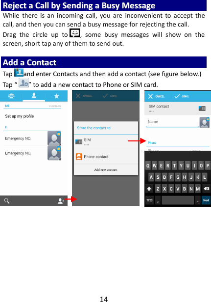 14 RReejjeecctt  aa  CCaallll  bbyy  SSeennddiinngg  aa  BBuussyy  MMeessssaaggee  While  there  is  an  incoming  call,  you  are  inconvenient  to  accept  the call, and then you can send a busy message for rejecting the call. Drag  the  circle  up  to ,  some  busy  messages  will  show  on  the screen, short tap any of them to send out.    AAdddd  aa  CCoonnttaacctt  Tap and enter Contacts and then add a contact (see figure below.) Tap “ ” to add a new contact to Phone or SIM card.                               