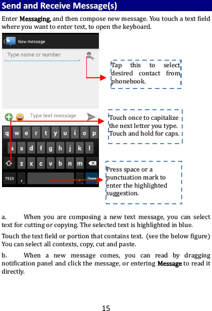 15 SSeenndd  aanndd  RReecceeiivvee  MMeessssaaggee((ss))  EEnntteerr  MMeessssaaggiinngg,,  aanndd  tthheenn  ccoommppoossee  nneeww  mmeessssaaggee..  YYoouu  ttoouucchh  aa  tteexxtt  ffiieelldd  wwhheerree  yyoouu  wwaanntt  ttoo  eenntteerr  tteexxtt,,  ttoo  ooppeenn  tthhee  kkeeyybbooaarrdd..                                    aa..  WWhheenn  yyoouu  aarree  ccoommppoossiinngg  aa  nneeww  tteexxtt  mmeessssaaggee,,  yyoouu  ccaann  sseelleecctt  tteexxtt  ffoorr  ccuuttttiinngg  oorr  ccooppyyiinngg..  TThhee  sseelleecctteedd  tteexxtt  iiss  hhiigghhlliigghhtteedd  iinn  bblluuee..  TToouucchh  tthhee  tteexxtt  ffiieelldd  oorr  ppoorrttiioonn  tthhaatt  ccoonnttaaiinnss  tteexxtt..  ((sseeee  tthhee  bbeellooww  ffiigguurree))  YYoouu  ccaann  sseelleecctt  aallll  ccoonntteexxttss,,  ccooppyy,,  ccuutt  aanndd  ppaassttee..  bb..  WWhheenn  aa  nneeww  mmeessssaaggee  ccoommeess,,  yyoouu  ccaann  rreeaadd  bbyy  ddrraaggggiinngg  nnoottiiffiiccaattiioonn  ppaanneell  aanndd  cclliicckk  tthhee  mmeessssaaggee,,  oorr  eenntteerriinngg  MMeessssaaggee  ttoo  rreeaadd  iitt  ddiirreeccttllyy..      TTaapp  tthhiiss  ttoo  sseelleecctt  ddeessiirreedd  ccoonnttaacctt  ffrroomm  pphhoonneebbooookk..    TToouucchh  oonnccee  ttoo  ccaappiittaalliizzee  tthhee  nneexxtt  lleetttteerr  yyoouu  ttyyppee..  TToouucchh  aanndd  hhoolldd  ffoorr  ccaappss..  PPrreessss  ssppaaccee  oorr  aa  ppuunnccttuuaattiioonn  mmaarrkk  ttoo  eenntteerr  tthhee  hhiigghhlliigghhtteedd  ssuuggggeessttiioonn..  