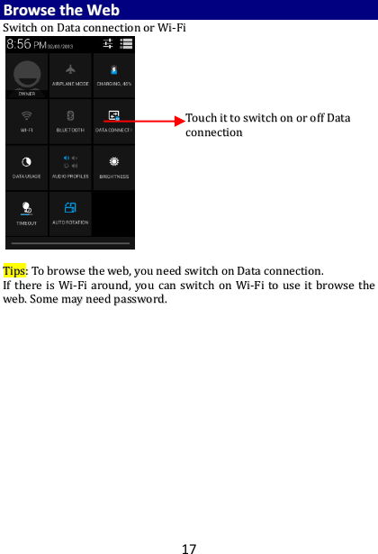 17 BBrroowwssee  tthhee  WWeebb  SSwwiittcchh  oonn  DDaattaa  ccoonnnneeccttiioonn  oorr  WWii--FFii                                                TTiippss::  TToo  bbrroowwssee  tthhee  wweebb,,  yyoouu  nneeeedd  sswwiittcchh  oonn  DDaattaa  ccoonnnneeccttiioonn..  IIff  tthheerree  iiss  WWii--FFii  aarroouunndd,,  yyoouu  ccaann  sswwiittcchh  oonn  WWii--FFii  ttoo  uussee  iitt  bbrroowwssee  tthhee  wweebb..  SSoommee  mmaayy  nneeeedd  ppaasssswwoorrdd..    TToouucchh  iitt  ttoo  sswwiittcchh  oonn  oorr  ooffff  DDaattaa  ccoonnnneeccttiioonn   
