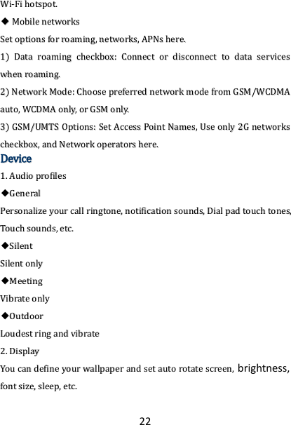 22 WWii--FFii  hhoottssppoott..  ◆◆  MMoobbiillee  nneettwwoorrkkss  SSeett  ooppttiioonnss  ffoorr  rrooaammiinngg,,  nneettwwoorrkkss,,  AAPPNNss  hheerree..  11))  DDaattaa  rrooaammiinngg  cchheecckkbbooxx::  CCoonnnneecctt  oorr  ddiissccoonnnneecctt  ttoo  ddaattaa  sseerrvviicceess  wwhheenn  rrooaammiinngg..  22))  NNeettwwoorrkk  MMooddee::  CChhoooossee  pprreeffeerrrreedd  nneettwwoorrkk  mmooddee  ffrroomm  GGSSMM//WWCCDDMMAA  aauuttoo,,  WWCCDDMMAA  oonnllyy,,  oorr  GGSSMM  oonnllyy..  33))  GGSSMM//UUMMTTSS  OOppttiioonnss::  SSeett  AAcccceessss  PPooiinntt  NNaammeess,,  UUssee  oonnllyy  22GG  nneettwwoorrkkss  cchheecckkbbooxx,,  aanndd  NNeettwwoorrkk  ooppeerraattoorrss  hheerree..  DDeevviiccee  11..  AAuuddiioo  pprrooffiilleess  ◆◆GGeenneerraall  PPeerrssoonnaalliizzee  yyoouurr  ccaallll  rriinnggttoonnee,,  nnoottiiffiiccaattiioonn  ssoouunnddss,,  DDiiaall  ppaadd  ttoouucchh  ttoonneess,,  TToouucchh  ssoouunnddss,,  eettcc..  ◆◆SSiilleenntt  SSiilleenntt  oonnllyy  ◆◆MMeeeettiinngg  VViibbrraattee  oonnllyy  ◆◆OOuuttddoooorr  LLoouuddeesstt  rriinngg  aanndd  vviibbrraattee  22..  DDiissppllaayy  YYoouu  ccaann  ddeeffiinnee  yyoouurr  wwaallllppaappeerr  aanndd  sseett  aauuttoo  rroottaattee  ssccrreeeenn,, brightness, ffoonntt  ssiizzee,,  sslleeeepp,,  eettcc..  