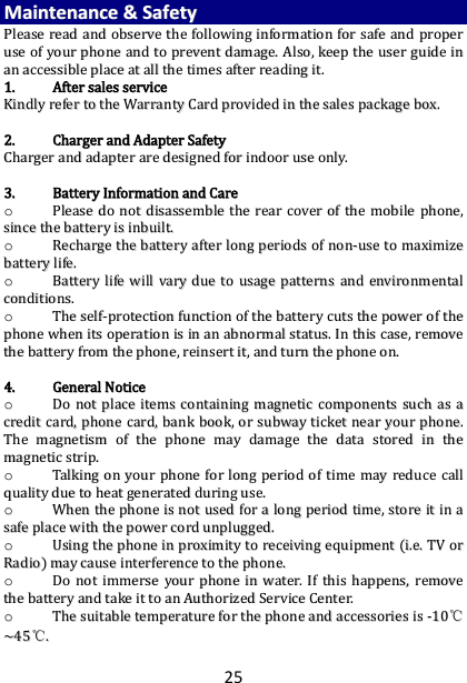25 MMaaiinntteennaannccee  &amp;&amp;  SSaaffeettyy  PPlleeaassee  rreeaadd  aanndd  oobbsseerrvvee  tthhee  ffoolllloowwiinngg  iinnffoorrmmaattiioonn  ffoorr  ssaaffee  aanndd  pprrooppeerr  uussee  ooff  yyoouurr  pphhoonnee  aanndd  ttoo  pprreevveenntt  ddaammaaggee..  AAllssoo,,  kkeeeepp  tthhee  uusseerr  gguuiiddee  iinn  aann  aacccceessssiibbllee  ppllaaccee  aatt  aallll  tthhee  ttiimmeess  aafftteerr  rreeaaddiinngg  iitt..  11..  AAfftteerr  ssaalleess  sseerrvviiccee  KKiinnddllyy  rreeffeerr  ttoo  tthhee  WWaarrrraannttyy  CCaarrdd  pprroovviiddeedd  iinn  tthhee  ssaalleess  ppaacckkaaggee  bbooxx..    22..  CChhaarrggeerr  aanndd  AAddaapptteerr  SSaaffeettyy  CChhaarrggeerr  aanndd  aaddaapptteerr  aarree  ddeessiiggnneedd  ffoorr  iinnddoooorr  uussee  oonnllyy..    33..  BBaatttteerryy  IInnffoorrmmaattiioonn  aanndd  CCaarree  oo  PPlleeaassee  ddoo  nnoott  ddiissaasssseemmbbllee  tthhee  rreeaarr  ccoovveerr  ooff  tthhee  mmoobbiillee  pphhoonnee,,  ssiinnccee  tthhee  bbaatttteerryy  iiss  iinnbbuuiilltt..    oo  RReecchhaarrggee  tthhee  bbaatttteerryy  aafftteerr  lloonngg  ppeerriiooddss  ooff  nnoonn--uussee  ttoo  mmaaxxiimmiizzee  bbaatttteerryy  lliiffee..  oo  BBaatttteerryy  lliiffee  wwiillll  vvaarryy  dduuee  ttoo  uussaaggee  ppaatttteerrnnss  aanndd  eennvviirroonnmmeennttaall  ccoonnddiittiioonnss..  oo  TThhee  sseellff--pprrootteeccttiioonn  ffuunnccttiioonn  ooff  tthhee  bbaatttteerryy  ccuuttss  tthhee  ppoowweerr  ooff  tthhee  pphhoonnee  wwhheenn  iittss  ooppeerraattiioonn  iiss  iinn  aann  aabbnnoorrmmaall  ssttaattuuss..  IInn  tthhiiss  ccaassee,,  rreemmoovvee  tthhee  bbaatttteerryy  ffrroomm  tthhee  pphhoonnee,,  rreeiinnsseerrtt  iitt,,  aanndd  ttuurrnn  tthhee  pphhoonnee  oonn..    44..  GGeenneerraall  NNoottiiccee  oo  DDoo  nnoott  ppllaaccee  iitteemmss  ccoonnttaaiinniinngg  mmaaggnneettiicc  ccoommppoonneennttss  ssuucchh  aass  aa  ccrreeddiitt  ccaarrdd,,  pphhoonnee  ccaarrdd,,  bbaannkk  bbooookk,,  oorr  ssuubbwwaayy  ttiicckkeett  nneeaarr  yyoouurr  pphhoonnee..  TThhee  mmaaggnneettiissmm  ooff  tthhee  pphhoonnee  mmaayy  ddaammaaggee  tthhee  ddaattaa  ssttoorreedd  iinn  tthhee  mmaaggnneettiicc  ssttrriipp..  oo  TTaallkkiinngg  oonn  yyoouurr  pphhoonnee  ffoorr  lloonngg  ppeerriioodd  ooff  ttiimmee  mmaayy  rreedduuccee  ccaallll  qquuaalliittyy  dduuee  ttoo  hheeaatt  ggeenneerraatteedd  dduurriinngg  uussee..  oo  WWhheenn  tthhee  pphhoonnee  iiss  nnoott  uusseedd  ffoorr  aa  lloonngg  ppeerriioodd  ttiimmee,,  ssttoorree  iitt  iinn  aa  ssaaffee  ppllaaccee  wwiitthh  tthhee  ppoowweerr  ccoorrdd  uunnpplluuggggeedd..  oo  UUssiinngg  tthhee  pphhoonnee  iinn  pprrooxxiimmiittyy  ttoo  rreecceeiivviinngg  eeqquuiippmmeenntt  ((ii..ee..  TTVV  oorr  RRaaddiioo))  mmaayy  ccaauussee  iinntteerrffeerreennccee  ttoo  tthhee  pphhoonnee..  oo  DDoo  nnoott  iimmmmeerrssee  yyoouurr  pphhoonnee  iinn  wwaatteerr..  IIff  tthhiiss  hhaappppeennss,,  rreemmoovvee  tthhee  bbaatttteerryy  aanndd  ttaakkee  iitt  ttoo  aann  AAuutthhoorriizzeedd  SSeerrvviiccee  CCeenntteerr..  oo  TThhee  ssuuiittaabbllee  tteemmppeerraattuurree  ffoorr  tthhee  pphhoonnee  aanndd  aacccceessssoorriieess  iiss  --1100℃℃~~4455℃℃..  