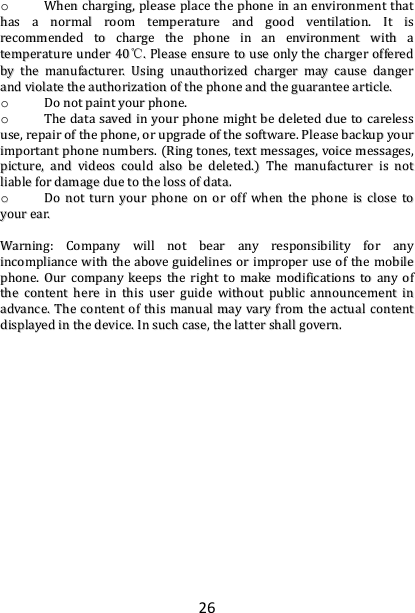26 oo  WWhheenn  cchhaarrggiinngg,,  pplleeaassee  ppllaaccee  tthhee  pphhoonnee  iinn  aann  eennvviirroonnmmeenntt  tthhaatt  hhaass  aa  nnoorrmmaall  rroooomm  tteemmppeerraattuurree  aanndd  ggoooodd  vveennttiillaattiioonn..  IItt  iiss  rreeccoommmmeennddeedd  ttoo  cchhaarrggee  tthhee  pphhoonnee  iinn  aann  eennvviirroonnmmeenntt  wwiitthh  aa  tteemmppeerraattuurree  uunnddeerr  4400℃℃..  PPlleeaassee  eennssuurree  ttoo  uussee  oonnllyy  tthhee  cchhaarrggeerr  ooffffeerreedd  bbyy  tthhee  mmaannuuffaaccttuurreerr..  UUssiinngg  uunnaauutthhoorriizzeedd  cchhaarrggeerr  mmaayy  ccaauussee  ddaannggeerr  aanndd  vviioollaattee  tthhee  aauutthhoorriizzaattiioonn  ooff  tthhee  pphhoonnee  aanndd  tthhee  gguuaarraanntteeee  aarrttiiccllee..  oo  DDoo  nnoott  ppaaiinntt  yyoouurr  pphhoonnee..  oo  TThhee  ddaattaa  ssaavveedd  iinn  yyoouurr  pphhoonnee  mmiigghhtt  bbee  ddeelleetteedd  dduuee  ttoo  ccaarreelleessss  uussee,,  rreeppaaiirr  ooff  tthhee  pphhoonnee,,  oorr  uuppggrraaddee  ooff  tthhee  ssooffttwwaarree..  PPlleeaassee  bbaacckkuupp  yyoouurr  iimmppoorrttaanntt  pphhoonnee  nnuummbbeerrss..  ((RRiinngg  ttoonneess,,  tteexxtt  mmeessssaaggeess,,  vvooiiccee  mmeessssaaggeess,,  ppiiccttuurree,,  aanndd  vviiddeeooss  ccoouulldd  aallssoo  bbee  ddeelleetteedd..))  TThhee  mmaannuuffaaccttuurreerr  iiss  nnoott  lliiaabbllee  ffoorr  ddaammaaggee  dduuee  ttoo  tthhee  lloossss  ooff  ddaattaa..  oo  DDoo  nnoott  ttuurrnn  yyoouurr  pphhoonnee  oonn  oorr  ooffff  wwhheenn  tthhee  pphhoonnee  iiss  cclloossee  ttoo  yyoouurr  eeaarr..    WWaarrnniinngg::  CCoommppaannyy  wwiillll  nnoott  bbeeaarr  aannyy  rreessppoonnssiibbiilliittyy  ffoorr  aannyy  iinnccoommpplliiaannccee  wwiitthh  tthhee  aabboovvee  gguuiiddeelliinneess  oorr  iimmpprrooppeerr  uussee  ooff  tthhee  mmoobbiillee  pphhoonnee..  OOuurr  ccoommppaannyy  kkeeeeppss  tthhee  rriigghhtt  ttoo  mmaakkee  mmooddiiffiiccaattiioonnss  ttoo  aannyy  ooff  tthhee  ccoonntteenntt  hheerree  iinn  tthhiiss  uusseerr  gguuiiddee  wwiitthhoouutt  ppuubblliicc  aannnnoouunncceemmeenntt  iinn  aaddvvaannccee..  TThhee  ccoonntteenntt  ooff  tthhiiss  mmaannuuaall  mmaayy  vvaarryy  ffrroomm  tthhee  aaccttuuaall  ccoonntteenntt  ddiissppllaayyeedd  iinn  tthhee  ddeevviiccee..  IInn  ssuucchh  ccaassee,,  tthhee  llaatttteerr  sshhaallll  ggoovveerrnn..  