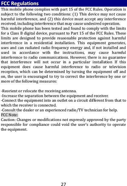27 FFCCCC  RReegguullaattiioonnss  TThhiiss  mmoobbiillee  pphhoonnee  ccoommpplliieess  wwiitthh  ppaarrtt  1155  ooff  tthhee  FFCCCC  RRuulleess..  OOppeerraattiioonn  iiss  ssuubbjjeecctt  ttoo  tthhee  ffoolllloowwiinngg  ttwwoo  ccoonnddiittiioonnss::  ((11))  TThhiiss  ddeevviiccee  mmaayy  nnoott  ccaauussee  hhaarrmmffuull  iinntteerrffeerreennccee,,  aanndd  ((22))  tthhiiss  ddeevviiccee  mmuusstt  aacccceepptt  aannyy  iinntteerrffeerreennccee  rreecceeiivveedd,,  iinncclluuddiinngg  iinntteerrffeerreennccee  tthhaatt  mmaayy  ccaauussee  uunnddeessiirreedd  ooppeerraattiioonn..  TThhiiss  mmoobbiillee  pphhoonnee  hhaass  bbeeeenn  tteesstteedd  aanndd  ffoouunndd  ttoo  ccoommppllyy  wwiitthh  tthhee  lliimmiittss  ffoorr  aa  CCllaassss  BB  ddiiggiittaall  ddeevviiccee,,  ppuurrssuuaanntt  ttoo  PPaarrtt  1155  ooff  tthhee  FFCCCC  RRuulleess..  TThheessee  lliimmiittss  aarree  ddeessiiggnneedd  ttoo  pprroovviiddee  rreeaassoonnaabbllee  pprrootteeccttiioonn  aaggaaiinnsstt  hhaarrmmffuull  iinntteerrffeerreennccee  iinn  aa  rreessiiddeennttiiaall  iinnssttaallllaattiioonn..  TThhiiss  eeqquuiippmmeenntt  ggeenneerraatteess,,  uusseess  aanndd  ccaann  rraaddiiaatteedd  rraaddiioo  ffrreeqquueennccyy  eenneerrggyy  aanndd,,  iiff  nnoott  iinnssttaalllleedd  aanndd  uusseedd  iinn  aaccccoorrddaannccee  wwiitthh  tthhee  iinnssttrruuccttiioonnss,,  mmaayy  ccaauussee  hhaarrmmffuull  iinntteerrffeerreennccee  ttoo  rraaddiioo  ccoommmmuunniiccaattiioonnss..  HHoowweevveerr,,  tthheerree  iiss  nnoo  gguuaarraanntteeee  tthhaatt  iinntteerrffeerreennccee  wwiillll  nnoott  ooccccuurr  iinn  aa  ppaarrttiiccuullaarr  iinnssttaallllaattiioonn  IIff  tthhiiss  eeqquuiippmmeenntt  ddooeess  ccaauussee  hhaarrmmffuull  iinntteerrffeerreennccee  ttoo  rraaddiioo  oorr  tteelleevviissiioonn  rreecceeppttiioonn,,  wwhhiicchh  ccaann  bbee  ddeetteerrmmiinneedd  bbyy  ttuurrnniinngg  tthhee  eeqquuiippmmeenntt  ooffff  aanndd  oonn,,  tthhee  uusseerr  iiss  eennccoouurraaggeedd  ttoo  ttrryy  ttoo  ccoorrrreecctt  tthhee  iinntteerrffeerreennccee  bbyy  oonnee  oorr  mmoorree  ooff  tthhee  ffoolllloowwiinngg  mmeeaassuurreess::    --RReeoorriieenntt  oorr  rreellooccaattee  tthhee  rreecceeiivviinngg  aanntteennnnaa..  --IInnccrreeaassee  tthhee  sseeppaarraattiioonn  bbeettwweeeenn  tthhee  eeqquuiippmmeenntt  aanndd  rreecceeiivveerr..  --CCoonnnneecctt  tthhee  eeqquuiippmmeenntt  iinnttoo  aann  oouuttlleett  oonn  aa  cciirrccuuiitt  ddiiffffeerreenntt  ffrroomm  tthhaatt  ttoo  wwhhiicchh  tthhee  rreecceeiivveerr  iiss  ccoonnnneecctteedd..  --CCoonnssuulltt  tthhee  ddeeaalleerr  oorr  aann  eexxppeerriieenncceedd  rraaddiioo//TTVV  tteecchhnniicciiaann  ffoorr  hheellpp..  FFCCCC  NNoottee::  CCaauuttiioonn::  CChhaannggeess  oorr  mmooddiiffiiccaattiioonnss  nnoott  eexxpprreessssllyy  aapppprroovveedd  bbyy  tthhee  ppaarrttyy  rreessppoonnssiibbllee  ffoorr  ccoommpplliiaannccee  ccoouulldd  vvooiidd  tthhee  uusseerr‘‘ss  aauutthhoorriittyy  ttoo  ooppeerraattee  tthhee  eeqquuiippmmeenntt..   