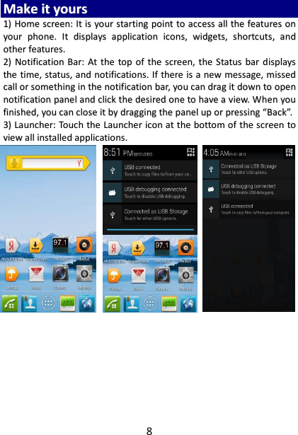 8 MMaakkee  iitt  yyoouurrss  11))  HHoommee  ssccrreeeenn::  IItt  iiss  yyoouurr  ssttaarrttiinngg  ppooiinntt  ttoo  aacccceessss  aallll  tthhee  ffeeaattuurreess  oonn  yyoouurr  pphhoonnee..  IItt  ddiissppllaayyss  aapppplliiccaattiioonn  iiccoonnss,,  wwiiddggeettss,,  sshhoorrttccuuttss,,  aanndd  ootthheerr  ffeeaattuurreess..    22))  NNoottiiffiiccaattiioonn  BBaarr::  AAtt  tthhee  ttoopp  ooff  tthhee  ssccrreeeenn,,  tthhee  SSttaattuuss  bbaarr  ddiissppllaayyss  tthhee  ttiimmee,,  ssttaattuuss,,  aanndd  nnoottiiffiiccaattiioonnss..  IIff  tthheerree  iiss  aa  nneeww  mmeessssaaggee,,  mmiisssseedd  ccaallll  oorr  ssoommeetthhiinngg  iinn  tthhee  nnoottiiffiiccaattiioonn  bbaarr,,  yyoouu  ccaann  ddrraagg  iitt  ddoowwnn  ttoo  ooppeenn  nnoottiiffiiccaattiioonn  ppaanneell  aanndd  cclliicckk  tthhee  ddeessiirreedd  oonnee  ttoo  hhaavvee  aa  vviieeww..  WWhheenn  yyoouu  ffiinniisshheedd,,  yyoouu  ccaann  cclloossee  iitt  bbyy  ddrraaggggiinngg  tthhee  ppaanneell  uupp  oorr  pprreessssiinngg  ““BBaacckk””..  33))  LLaauunncchheerr::  TToouucchh  tthhee  LLaauunncchheerr  iiccoonn  aatt  tthhee  bboottttoomm  ooff  tthhee  ssccrreeeenn  ttoo  vviieeww  aallll  iinnssttaalllleedd  aapppplliiccaattiioonnss..                               