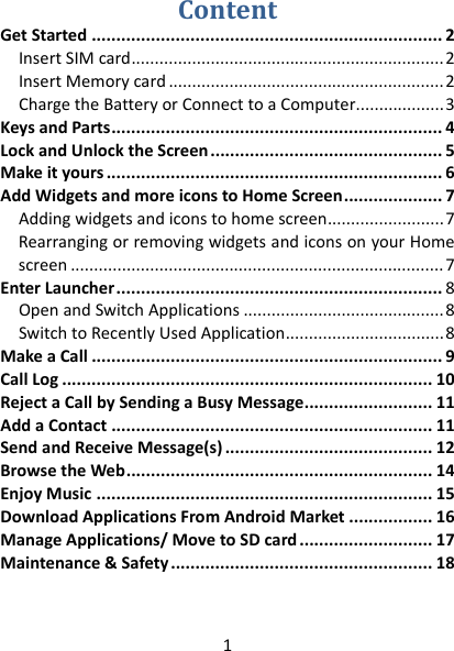 1 ContentGetStarted.......................................................................2InsertSIMcard...................................................................2InsertMemorycard...........................................................2ChargetheBatteryorConnecttoaComputer...................3KeysandParts...................................................................4LockandUnlocktheScreen...............................................5Makeityours....................................................................6AddWidgetsandmoreiconstoHomeScreen....................7Addingwidgetsandiconstohomescreen.........................7RearrangingorremovingwidgetsandiconsonyourHomescreen................................................................................7EnterLauncher..................................................................8OpenandSwitchApplications...........................................8SwitchtoRecentlyUsedApplication..................................8MakeaCall.......................................................................9CallLog...........................................................................10RejectaCallbySendingaBusyMessage..........................11AddaContact.................................................................11SendandReceiveMessage(s)..........................................12BrowsetheWeb..............................................................14EnjoyMusic....................................................................15DownloadApplicationsFromAndroidMarket.................16ManageApplications/MovetoSDcard...........................17Maintenance&amp;Safety.....................................................18  