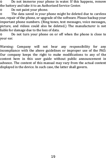 19oo  DDoonnoottiimmmmeerrsseeyyoouurrpphhoonneeiinnwwaatteerr..IIfftthhiisshhaappppeennss,,rreemmoovveetthheebbaatttteerryyaannddttaakkeeiittttooaannAAuutthhoorriizzeeddSSeerrvviicceeCCeenntteerr..oo  DDoonnoottppaaiinnttyyoouurrpphhoonnee..oo  TThheeddaattaassaavveeddiinnyyoouurrpphhoonneemmiigghhttbbeeddeelleetteedddduueettooccaarreelleessssuussee,,rreeppaaiirroofftthheepphhoonnee,,oorruuppggrraaddeeoofftthheessooffttwwaarree..PPlleeaasseebbaacckkuuppyyoouurriimmppoorrttaannttpphhoonneennuummbbeerrss..RRiinnggttoonneess,,tteexxttmmeessssaaggeess,,vvooiicceemmeessssaaggeess,,ppiiccttuurree,,aannddvviiddeeoossccoouullddaallssoobbeeddeelleetteedd..TThheemmaannuuffaaccttuurreerriissnnoottlliiaabblleeffoorrddaammaaggeedduueettootthheelloossssooffddaattaa..oo  DDoonnoottttuurrnnyyoouurrpphhoonneeoonnoorrooffffwwhheenntthheepphhoonneeiisscclloosseettooyyoouurreeaarr..WWaarrnniinngg::CCoommppaannyywwiillllnnoottbbeeaarraannyyrreessppoonnssiibbiilliittyyffoorraannyyiinnccoommpplliiaanncceewwiitthhtthheeaabboovveegguuiiddeelliinneessoorriimmpprrooppeerruusseeoofftthheePPAADD..OOuurrccoommppaannyykkeeeeppsstthheerriigghhttttoommaakkeemmooddiiffiiccaattiioonnssttooaannyyoofftthheeccoonntteenntthheerreeiinntthhiissuusseerrgguuiiddeewwiitthhoouuttppuubblliiccaannnnoouunncceemmeennttiinnaaddvvaannccee..TThheeccoonntteennttoofftthhiissmmaannuuaallmmaayyvvaarryyffrroommtthheeaaccttuuaallccoonntteennttddiissppllaayyeeddiinntthheeddeevviiccee..IInnssuucchhccaassee,,tthheellaatttteerrsshhaallllggoovveerrnn..