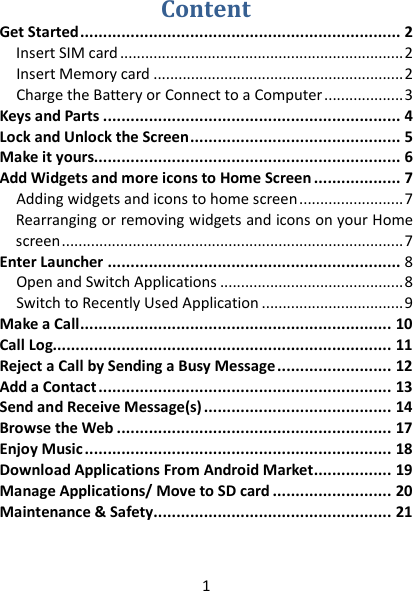 1  Content Get Started   ...................................................................... 2Insert SIM card   .................................................................... 2Insert Memory card   ............................................................ 2Charge the Battery or Connect to a Computer   ................... 3Keys and Parts   ................................................................. 4Lock and Unlock the Screen   .............................................. 5Make it yours  ................................................................... 6Add Widgets and more icons to Home Screen ................... 7 Adding widgets and icons to home screen   ......................... 7Rearranging or removing widgets and icons on your Home screen   .................................................................................. 7Enter Launcher   ................................................................ 8Open and Switch Applications   ............................................ 8Switch to Recently Used Application   .................................. 9Make a Call   .................................................................... 10Call Log  .......................................................................... 11Reject a Call by Sending a Busy Message   ......................... 12Add a Contact   ................................................................ 13Send and Receive Message(s)   ......................................... 14Browse the Web   ............................................................ 17Enjoy Music   ................................................................... 18Download Applications From Android Market   ................. 19Manage Applications/ Move to SD card   .......................... 20Maintenance &amp; Safety   .................................................... 21  