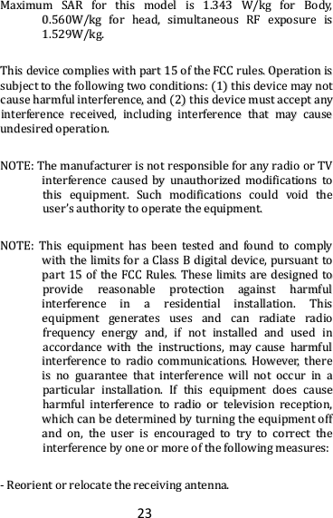 23   MMaaxxiimmuumm  SSAARR  ffoorr  tthhiiss  mmooddeell  iiss  11..334433  WW//kkgg  ffoorr  BBooddyy,,  00..556600WW//kkgg  ffoorr  hheeaadd,,  ssiimmuullttaanneeoouuss  RRFF  eexxppoossuurree  iiss  11..552299WW//kkgg..  TThhiiss  ddeevviiccee  ccoommpplliieess  wwiitthh  ppaarrtt  1155  ooff  tthhee  FFCCCC  rruulleess..  OOppeerraattiioonn  iiss  ssuubbjjeecctt  ttoo  tthhee  ffoolllloowwiinngg  ttwwoo  ccoonnddiittiioonnss::  ((11))  tthhiiss  ddeevviiccee  mmaayy  nnoott  ccaauussee  hhaarrmmffuull  iinntteerrffeerreennccee,,  aanndd  ((22))  tthhiiss  ddeevviiccee  mmuusstt  aacccceepptt  aannyy  iinntteerrffeerreennccee  rreecceeiivveedd,,  iinncclluuddiinngg  iinntteerrffeerreennccee  tthhaatt  mmaayy  ccaauussee  uunnddeessiirreedd  ooppeerraattiioonn.. NNOOTTEE::  TThhee  mmaannuuffaaccttuurreerr  iiss  nnoott  rreessppoonnssiibbllee  ffoorr  aannyy  rraaddiioo  oorr  TTVV  iinntteerrffeerreennccee  ccaauusseedd  bbyy  uunnaauutthhoorriizzeedd  mmooddiiffiiccaattiioonnss  ttoo  tthhiiss  eeqquuiippmmeenntt..  SSuucchh  mmooddiiffiiccaattiioonnss  ccoouulldd  vvooiidd  tthhee  uusseerr’’ss  aauutthhoorriittyy  ttoo  ooppeerraattee  tthhee  eeqquuiippmmeenntt..  NNOOTTEE::  TThhiiss  eeqquuiippmmeenntt  hhaass  bbeeeenn  tteesstteedd  aanndd  ffoouunndd  ttoo  ccoommppllyy  wwiitthh  tthhee  lliimmiittss  ffoorr  aa  CCllaassss  BB  ddiiggiittaall  ddeevviiccee,,  ppuurrssuuaanntt  ttoo  ppaarrtt  1155  ooff  tthhee  FFCCCC  RRuulleess..  TThheessee  lliimmiittss  aarree  ddeessiiggnneedd  ttoo  pprroovviiddee  rreeaassoonnaabbllee  pprrootteeccttiioonn  aaggaaiinnsstt  hhaarrmmffuull  iinntteerrffeerreennccee  iinn  aa  rreessiiddeennttiiaall  iinnssttaallllaattiioonn..  TThhiiss  eeqquuiippmmeenntt  ggeenneerraatteess  uusseess  aanndd  ccaann  rraaddiiaattee  rraaddiioo  ffrreeqquueennccyy  eenneerrggyy  aanndd,,  iiff  nnoott  iinnssttaalllleedd  aanndd  uusseedd  iinn  aaccccoorrddaannccee  wwiitthh  tthhee  iinnssttrruuccttiioonnss,,  mmaayy  ccaauussee  hhaarrmmffuull  iinntteerrffeerreennccee  ttoo  rraaddiioo  ccoommmmuunniiccaattiioonnss..  HHoowweevveerr,,  tthheerree  iiss  nnoo  gguuaarraanntteeee  tthhaatt  iinntteerrffeerreennccee  wwiillll  nnoott  ooccccuurr  iinn  aa  ppaarrttiiccuullaarr  iinnssttaallllaattiioonn..  IIff  tthhiiss  eeqquuiippmmeenntt  ddooeess  ccaauussee  hhaarrmmffuull  iinntteerrffeerreennccee  ttoo  rraaddiioo  oorr  tteelleevviissiioonn  rreecceeppttiioonn,,  wwhhiicchh  ccaann  bbee  ddeetteerrmmiinneedd  bbyy  ttuurrnniinngg  tthhee  eeqquuiippmmeenntt  ooffff  aanndd  oonn,,  tthhee  uusseerr  iiss  eennccoouurraaggeedd  ttoo  ttrryy  ttoo  ccoorrrreecctt  tthhee  iinntteerrffeerreennccee  bbyy  oonnee  oorr  mmoorree  ooff  tthhee  ffoolllloowwiinngg  mmeeaassuurreess::  --  RReeoorriieenntt  oorr  rreellooccaattee  tthhee  rreecceeiivviinngg  aanntteennnnaa..  
