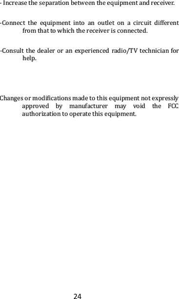 24 --  IInnccrreeaassee  tthhee  sseeppaarraattiioonn  bbeettwweeeenn  tthhee  eeqquuiippmmeenntt  aanndd  rreecceeiivveerr..  --CCoonnnneecctt  tthhee  eeqquuiippmmeenntt  iinnttoo  aann  oouuttlleett  oonn  aa  cciirrccuuiitt  ddiiffffeerreenntt  ffrroomm  tthhaatt  ttoo  wwhhiicchh  tthhee  rreecceeiivveerr  iiss  ccoonnnneecctteedd..  --CCoonnssuulltt  tthhee  ddeeaalleerr  oorr  aann  eexxppeerriieenncceedd  rraaddiioo//TTVV  tteecchhnniicciiaann  ffoorr  hheellpp..    CChhaannggeess  oorr  mmooddiiffiiccaattiioonnss  mmaaddee  ttoo  tthhiiss  eeqquuiippmmeenntt  nnoott  eexxpprreessssllyy  aapppprroovveedd  bbyy  mmaannuuffaaccttuurreerr  mmaayy  vvooiidd  tthhee  FFCCCC  aauutthhoorriizzaattiioonn  ttoo  ooppeerraattee  tthhiiss  eeqquuiippmmeenntt..     