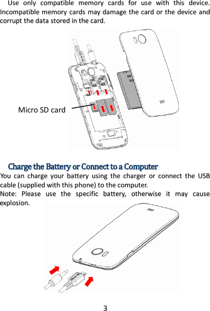 3 UUssee  oonnllyy  ccoommppaattiibbllee  mmeemmoorryy  ccaarrddss  ffoorr  uussee  wwiitthh  tthhiiss  ddeevviiccee..  IInnccoommppaattiibbllee  mmeemmoorryy  ccaarrddss  mmaayy  ddaammaaggee  tthhee  ccaarrdd  oorr  tthhee  ddeevviiccee  aanndd  ccoorrrruupptt  tthhee  ddaattaa  ssttoorreedd  iinn  tthhee  ccaarrdd..                                CChhaarrggee  tthhee  BBaatttteerryy  oorr  CCoonnnneecctt  ttoo  aa  CCoommppuutteerr  YYoouu  ccaann  cchhaarrggee  yyoouurr  bbaatttteerryy  uussiinngg  tthhee  cchhaarrggeerr  oorr  ccoonnnneecctt  tthhee  UUSSBB  ccaabbllee  ((ssuupppplliieedd  wwiitthh  tthhiiss  pphhoonnee))  ttoo  tthhee  ccoommppuutteerr..  NNoottee::  PPlleeaassee  uussee  tthhee  ssppeecciiffiicc  bbaatttteerryy,,  ootthheerrwwiissee  iitt  mmaayy  ccaauussee  eexxpplloossiioonn..       Micro SD card 