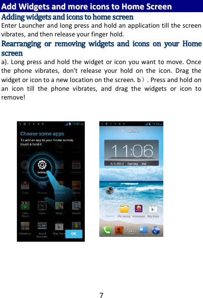 7 AAdddd  WWiiddggeettss  aanndd  mmoorree  iiccoonnss  ttoo  HHoommee  SSccrreeeenn  AAddddiinngg  wwiiddggeettss  aanndd  iiccoonnss  ttoo  hhoommee  ssccrreeeenn  Enter Launcher and long press and hold an application till the screen vibrates, and then release your finger hold. RReeaarrrraannggiinngg  oorr  rreemmoovviinngg  wwiiddggeettss  aanndd  iiccoonnss  oonn  yyoouurr  HHoommee  ssccrreeeenn    a). Long press and hold the widget or icon you want to move. Once the phone vibrates, don&apos;t release your hold on the icon. Drag the widget or icon to a new location on the screen. b）. Press and hold on an icon till the phone vibrates, and drag the widgets or icon to remove!         