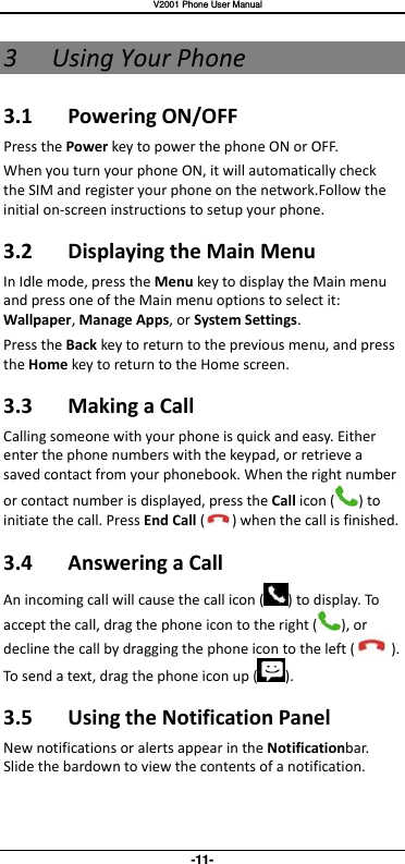   V2001 Phone User Manual -11- 3 Using Your Phone 3.1  Powering ON/OFF Press the Power key to power the phone ON or OFF. When you turn your phone ON, it will automatically check the SIM and register your phone on the network.Follow the initial on-screen instructions to setup your phone. 3.2  Displaying the Main Menu In Idle mode, press the Menu key to display the Main menu and press one of the Main menu options to select it: Wallpaper, Manage Apps, or System Settings.   Press the Back key to return to the previous menu, and press the Home key to return to the Home screen. 3.3  Making a Call Calling someone with your phone is quick and easy. Either enter the phone numbers with the keypad, or retrieve a saved contact from your phonebook. When the right number or contact number is displayed, press the Call icon ( ) to initiate the call. Press End Call ( ) when the call is finished.    3.4  Answering a Call An incoming call will cause the call icon ( ) to display. To accept the call, drag the phone icon to the right ( ), or decline the call by dragging the phone icon to the left ( ). To send a text, drag the phone icon up ( ). 3.5  Using the Notification Panel New notifications or alerts appear in the Notificationbar. Slide the bardown to view the contents of a notification.   