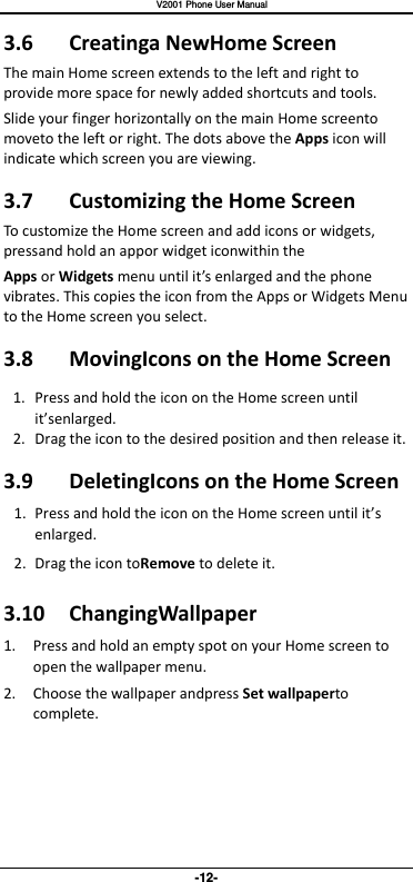   V2001 Phone User Manual -12- 3.6  Creatinga NewHome Screen The main Home screen extends to the left and right to provide more space for newly added shortcuts and tools.   Slide your finger horizontally on the main Home screento moveto the left or right. The dots above the Apps icon will indicate which screen you are viewing. 3.7  Customizing the Home Screen To customize the Home screen and add icons or widgets, pressand hold an appor widget iconwithin the Apps or Widgets menu until it’s enlarged and the phone vibrates. This copies the icon from the Apps or Widgets Menu to the Home screen you select. 3.8  MovingIcons on the Home Screen 1. Press and hold the icon on the Home screen until it’senlarged. 2. Drag the icon to the desired position and then release it.   3.9  DeletingIcons on the Home Screen 1. Press and hold the icon on the Home screen until it’s enlarged. 2. Drag the icon toRemove to delete it.   3.10  ChangingWallpaper 1. Press and hold an empty spot on your Home screen to open the wallpaper menu. 2. Choose the wallpaper andpress Set wallpaperto complete.     