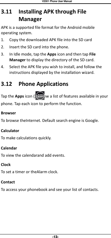   V2001 Phone User Manual -13- 3.11  Installing APK through File Manager APK is a supported file format for the Android mobile operating system. 1. Copy the downloaded APK file into the SD card 2. Insert the SD card into the phone.   3. In Idle mode, tap the Apps icon and then tap File Manager to display the directory of the SD card. 4. Select the APK file you wish to install, and follow the instructions displayed by the installation wizard. 3.12  Phone Applications Tap the Apps icon ()to view a list of features available in your phone. Tap each icon to perform the function. Browser To browse theInternet. Default search engine is Google. Calculator To make calculations quickly. Calendar To view the calendarand add events. Clock To set a timer or theAlarm clock. Contact To access your phonebook and see your list of contacts.    