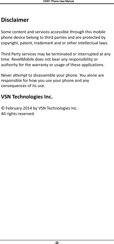   V2001 Phone User Manual -2-  Disclaimer  Some content and services accessible through this mobile phone device belong to third parties and are protected by copyright, patent, trademark and or other intellectual laws.  Third Party services may be terminated or interrupted at any time. RevelMobile does not bear any responsibility or authority for the warranty or usage of these applications.  Never attempt to disassemble your phone. You alone are responsible for how you use your phone and any consequences of its use.  VSN Technologies Inc.  ©  February 2014 by VSN Technologies Inc. All rights reserved. 