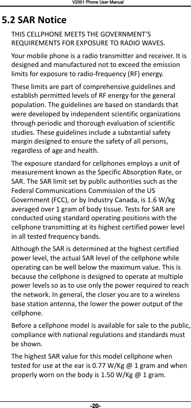   V2001 Phone User Manual -20- 5.2 SAR Notice THIS CELLPHONE MEETS THE GOVERNMENT’S REQUIREMENTS FOR EXPOSURE TO RADIO WAVES. Your mobile phone is a radio transmitter and receiver. It is designed and manufactured not to exceed the emission limits for exposure to radio-frequency (RF) energy. These limits are part of comprehensive guidelines and establish permitted levels of RF energy for the general population. The guidelines are based on standards that were developed by independent scientific organizations through periodic and thorough evaluation of scientific studies. These guidelines include a substantial safety margin designed to ensure the safety of all persons, regardless of age and health. The exposure standard for cellphones employs a unit of measurement known as the Specific Absorption Rate, or SAR. The SAR limit set by public authorities such as the Federal Communications Commission of the US Government (FCC), or by Industry Canada, is 1.6 W/kg averaged over 1 gram of body tissue. Tests for SAR are conducted using standard operating positions with the cellphone transmitting at its highest certified power level in all tested frequency bands. Although the SAR is determined at the highest certified power level, the actual SAR level of the cellphone while operating can be well below the maximum value. This is because the cellphone is designed to operate at multiple power levels so as to use only the power required to reach the network. In general, the closer you are to a wireless base station antenna, the lower the power output of the cellphone. Before a cellphone model is available for sale to the public, compliance with national regulations and standards must be shown. The highest SAR value for this model cellphone when tested for use at the ear is 0.77 W/Kg @ 1 gram and when properly worn on the body is 1.50 W/Kg @ 1 gram. 