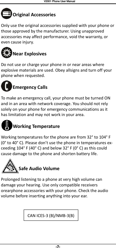   V2001 Phone User Manual -7- Original Accessories Only use the original accessories supplied with your phone or those approved by the manufacturer. Using unapproved accessories may affect performance, void the warranty, or even cause injury. Near Explosives Do not use or charge your phone in or near areas where explosive materials are used. Obey allsigns and turn off your phone when requested. Emergency Calls To make an emergency call, your phone must be turned ON and in an area with network coverage. You should not rely solely on your phone for emergency communications as it has limitation and may not work in your area. Working Temperature Working temperatures for the phone are from 32° to 104° F (0°  to 40° C). Please don’t use the phone in temperatures ex-ceeding 104° F (40° C) and below 32° F (0° C) as this could cause damage to the phone and shorten battery life. Safe Audio Volume Prolonged listening to a phone at very high volume can damage your hearing. Use only compatible receivers orearphone accessories with your phone. Check the audio volume before inserting anything into your ear.  CAN ICES-3 (B)/NMB-3(B)  