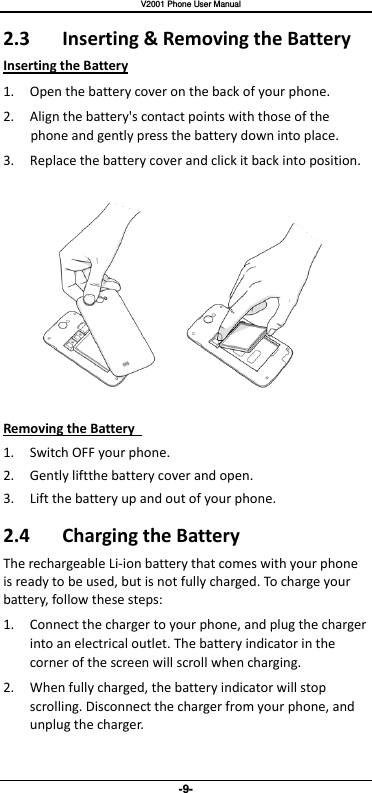   V2001 Phone User Manual -9- 2.3  Inserting &amp; Removing the Battery Inserting the Battery 1. Open the battery cover on the back of your phone. 2. Align the battery&apos;s contact points with those of the phone and gently press the battery down into place. 3. Replace the battery cover and click it back into position.  Removing the Battery   1. Switch OFF your phone. 2. Gently liftthe battery cover and open. 3. Lift the battery up and out of your phone. 2.4  Charging the Battery The rechargeable Li-ion battery that comes with your phone is ready to be used, but is not fully charged. To charge your battery, follow these steps: 1. Connect the charger to your phone, and plug the charger into an electrical outlet. The battery indicator in the corner of the screen will scroll when charging.   2. When fully charged, the battery indicator will stop scrolling. Disconnect the charger from your phone, and unplug the charger.   