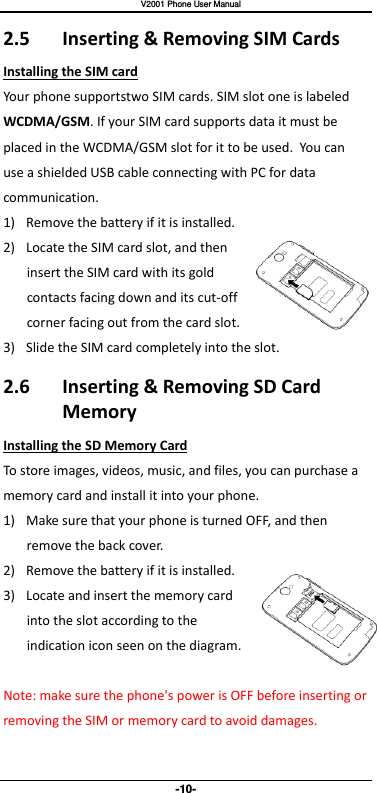   V2001 Phone User Manual -10- 2.5  Inserting &amp; Removing SIM Cards Installing the SIM card Your phone supportstwo SIM cards. SIM slot one is labeled WCDMA/GSM. If your SIM card supports data it must be placed in the WCDMA/GSM slot for it to be used. You can   use a shielded USB cable connecting with PC for data communication. 1) Remove the battery if it is installed. 2) Locate the SIM card slot, and then insert the SIM card with its gold contacts facing down and its cut-off corner facing out from the card slot. 3) Slide the SIM card completely into the slot. 2.6  Inserting &amp; Removing SD Card Memory Installing the SD Memory Card To store images, videos, music, and files, you can purchase a memory card and install it into your phone. 1) Make sure that your phone is turned OFF, and then remove the back cover. 2) Remove the battery if it is installed.   3) Locate and insert the memory card into the slot according to the indication icon seen on the diagram.  Note: make sure the phone&apos;s power is OFF before inserting or removing the SIM or memory card to avoid damages. 