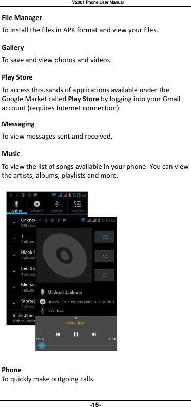   V2001 Phone User Manual -15- File Manager To install the files in APK format and view your files. Gallery To save and view photos and videos. Play Store To access thousands of applications available under the Google Market called Play Store by logging into your Gmail account (requires Internet connection). Messaging To view messages sent and received. Music To view the list of songs available in your phone. You can view the artists, albums, playlists and more.    Phone To quickly make outgoing calls. 