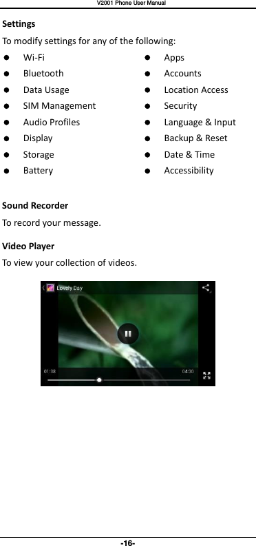   V2001 Phone User Manual -16- Settings To modify settings for any of the following:  Wi-Fi  Bluetooth  Data Usage  SIM Management  Audio Profiles  Display  Storage  Battery   Apps  Accounts  Location Access  Security  Language &amp; Input  Backup &amp; Reset  Date &amp; Time  Accessibility  Sound Recorder To record your message. Video Player To view your collection of videos.      