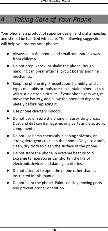   V2001 Phone User Manual -18- 4 Taking Care of Your Phone Your phone is a product of superior design and craftsmanship and should be handled with care. The following suggestions will help you protect your phone:    Always keep the phone and small accessories away from children.    Do not drop, knock, or shake the phone. Rough handling can break internal circuit boards and fine mechanics.    Keep the phone dry. Precipitation, humidity, and all types of liquids or moisture can contain minerals that will rust electronic circuits. If your phone gets wet, re-move the battery, and allow the phone to dry com-pletely before replacing it.    Use phone chargers indoors.  Do not use or store the phone in dusty, dirty areas. Dust and dirt can damage moving parts and electronic components.  Do not use harsh chemicals, cleaning solvents, or strong detergents to clean the phone. Only use a soft, clean, dry cloth to clean the surface of the phone.  Do not store the phone in extreme heat or cold. Extreme temperatures can shorten the life of electronic devices and damage batteries.  Do not attempt to open the phone other than as instructed in this manual.  Do not paint the phone. Paint can clog moving parts and prevent proper operation.      