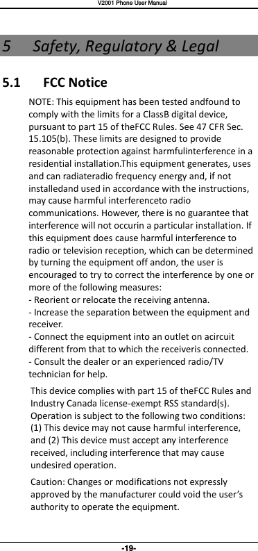   V2001 Phone User Manual -19- 5 Safety, Regulatory &amp; Legal 5.1  FCC Notice NOTE: This equipment has been tested andfound to comply with the limits for a ClassB digital device, pursuant to part 15 of theFCC Rules. See 47 CFR Sec. 15.105(b). These limits are designed to provide reasonable protection against harmfulinterference in a residential installation.This equipment generates, uses and can radiateradio frequency energy and, if not installedand used in accordance with the instructions, may cause harmful interferenceto radio communications. However, there is no guarantee that interference will not occurin a particular installation. If this equipment does cause harmful interference to radio or television reception, which can be determined by turning the equipment off andon, the user is encouraged to try to correct the interference by one or more of the following measures: - Reorient or relocate the receiving antenna. - Increase the separation between the equipment and receiver. - Connect the equipment into an outlet on acircuit different from that to which the receiveris connected. - Consult the dealer or an experienced radio/TV technician for help.   This device complies with part 15 of theFCC Rules and Industry Canada license-exempt RSS standard(s). Operation is subject to the following two conditions: (1) This device may not cause harmful interference, and (2) This device must accept any interference received, including interference that may cause undesired operation. Caution: Changes or modifications not expressly approed y the aufaturer ould oid the user’s authority to operate the equipment. 