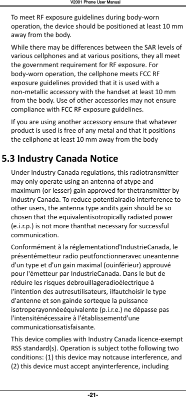   V2001 Phone User Manual -21- To meet RF exposure guidelines during body-worn operation, the device should be positioned at least 10 mm away from the body. While there may be differences between the SAR levels of various cellphones and at various positions, they all meet the government requirement for RF exposure. For body-worn operation, the cellphone meets FCC RF exposure guidelines provided that it is used with a non-metallic accessory with the handset at least 10 mm from the body. Use of other accessories may not ensure compliance with FCC RF exposure guidelines. If you are using another accessory ensure that whatever product is used is free of any metal and that it positions the cellphone at least 10 mm away from the body 5.3 Industry Canada Notice Under Industry Canada regulations, this radiotransmitter may only operate using an antenna of atype and maximum (or lesser) gain approved for thetransmitter by Industry Canada. To reduce potentialradio interference to other users, the antenna type andits gain should be so chosen that the equivalentisotropically radiated power (e.i.r.p.) is not more thanthat necessary for successful communication. Conformément à la réglementationd&apos;IndustrieCanada, le présentémetteur radio peutfonctionneravec uneantenne d&apos;un type et d&apos;un gain maximal (ouinférieur) approuvé pour l&apos;émetteur par IndustrieCanada. Dans le but de réduire les risques debrouillageradioélectrique à l&apos;intention des autresutilisateurs, ilfautchoisir le type d&apos;antenne et son gainde sorteque la puissance isotroperayonnéeéquivalente (p.i.r.e.) ne dépasse pas l&apos;intensiténécessaire à l&apos;établissementd&apos;une communicationsatisfaisante. This device complies with Industry Canada licence-exempt RSS standard(s). Operation is subject tothe following two conditions: (1) this device may notcause interference, and (2) this device must accept anyinterference, including 