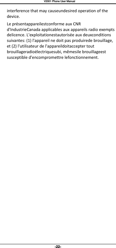   V2001 Phone User Manual -22- interference that may causeundesired operation of the device. Le présentappareilestconforme aux CNR d&apos;IndustrieCanada applicables aux appareils radio exempts delicence. L&apos;exploitationestautorisée aux deuxconditions suivantes: (1) l&apos;appareil ne doit pas produirede brouillage, et (2) l&apos;utilisateur de l&apos;appareildoitaccepter tout brouillageradioélectriquesubi, mêmesile brouillageest susceptible d&apos;encompromettre lefonctionnement.  