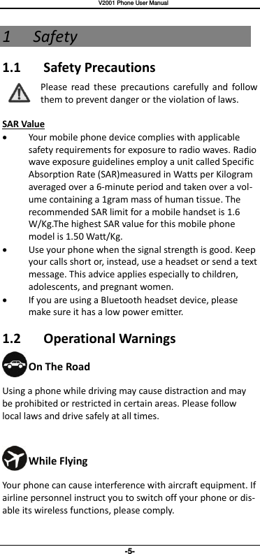   V2001 Phone User Manual -5- 1 Safety 1.1  Safety Precautions Please  read  these  precautions  carefully  and  follow them to prevent danger or the violation of laws.  SAR Value  Your mobile phone device complies with applicable safety requirements for exposure to radio waves. Radio wave exposure guidelines employ a unit called Specific Absorption Rate (SAR)measured in Watts per Kilogram averaged over a 6-minute period and taken over a vol-ume containing a 1gram mass of human tissue. The recommended SAR limit for a mobile handset is 1.6 W/Kg.The highest SAR value for this mobile phone model is 1.50 Watt/Kg.  Use your phone when the signal strength is good. Keep your calls short or, instead, use a headset or send a text message. This advice applies especially to children, adolescents, and pregnant women.  If you are using a Bluetooth headset device, please make sure it has a low power emitter. 1.2  Operational Warnings On The Road Using a phone while driving may cause distraction and may be prohibited or restricted in certain areas. Please follow local laws and drive safely at all times.  While Flying Your phone can cause interference with aircraft equipment. If airline personnel instruct you to switch off your phone or dis-able its wireless functions, please comply. 