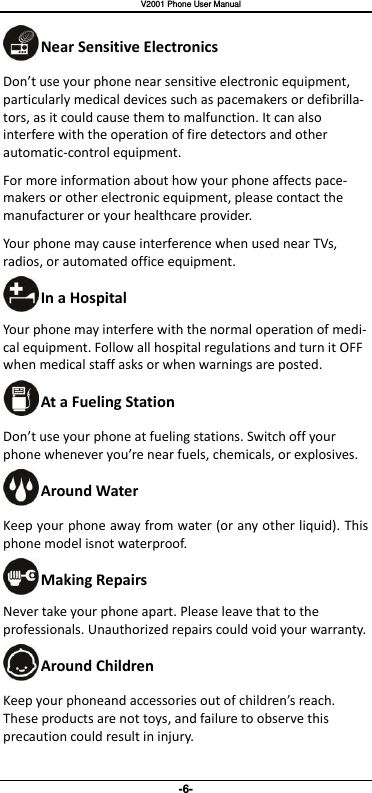   V2001 Phone User Manual -6- Near Sensitive Electronics Do’t use your phone near sensitive electronic equipment, particularly medical devices such as pacemakers or defibrilla-tors, as it could cause them to malfunction. It can also interfere with the operation of fire detectors and other automatic-control equipment.   For more information about how your phone affects pace-makers or other electronic equipment, please contact the manufacturer or your healthcare provider. Your phone may cause interference when used near TVs, radios, or automated office equipment. In a Hospital Your phone may interfere with the normal operation of medi-cal equipment. Follow all hospital regulations and turn it OFF when medical staff asks or when warnings are posted.   At a Fueling Station Do’t use your phone at fueling stations. Switch off your phone heeer you’re ear fuels, heials, or explosives. Around Water Keep your phone away from water (or any other liquid). This phone model isnot waterproof.     Making Repairs Never take your phone apart. Please leave that to the professionals. Unauthorized repairs could void your warranty. Around Children Keep your phoneand accessories out of hildre’s reah. These products are not toys, and failure to observe this precaution could result in injury. 