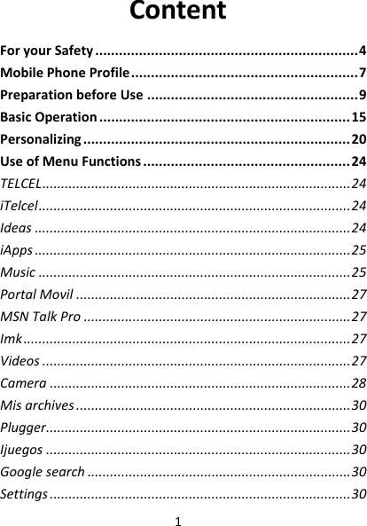 1ContentForyourSafety..................................................................4MobilePhoneProfile.........................................................7PreparationbeforeUse.....................................................9BasicOperation...............................................................15Personalizing...................................................................20UseofMenuFunctions....................................................24TELCEL..................................................................................24iTelcel...................................................................................24Ideas....................................................................................24iApps....................................................................................25Music...................................................................................25PortalMovil.........................................................................27MSNTalkPro.......................................................................27Imk.......................................................................................27Videos..................................................................................27Camera................................................................................28Misarchives.........................................................................30Plugger.................................................................................30Ijuegos.................................................................................30Googlesearch......................................................................30Settings................................................................................30