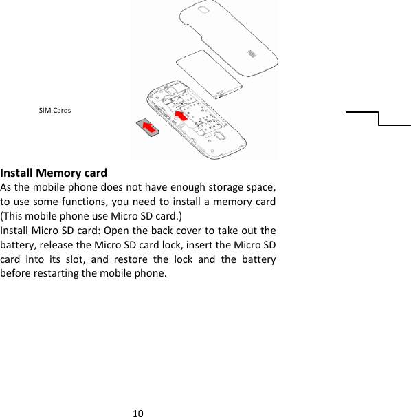 10InstallMemorycardAsthemobilephonedoesnothaveenoughstoragespace,tousesomefunctions,youneedtoinstallamemorycard(ThismobilephoneuseMicroSDcard.)InstallMicroSDcard:Openthebackcovertotakeoutthebattery,releasetheMicroSDcardlock,inserttheMicroSDcardintoitsslot,andrestorethelockandthebatterybeforerestartingthemobilephone.SIMCards