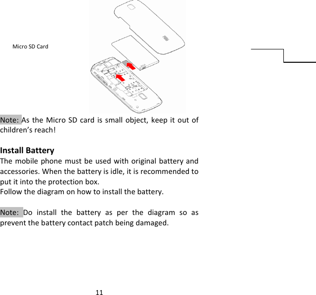 11Note:AstheMicroSDcardissmallobject,keepitoutofchildren’sreach!InstallBatteryThemobilephonemustbeusedwithoriginalbatteryandaccessories.Whenthebatteryisidle,itisrecommendedtoputitintotheprotectionbox.Followthediagramonhowtoinstallthebattery.Note:Doinstallthebatteryasperthediagramsoaspreventthebatterycontactpatchbeingdamaged.MicroSDCard
