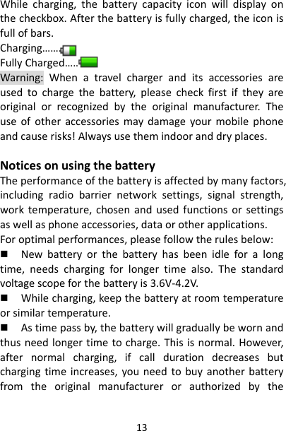 13Whilecharging,thebatterycapacityiconwilldisplayonthecheckbox.Afterthebatteryisfullycharged,theiconisfullofbars.Charging…….FullyCharged…….Warning:Whenatravelchargeranditsaccessoriesareusedtochargethebattery,pleasecheckfirstiftheyareoriginalorrecognizedbytheoriginalmanufacturer.Theuseofotheraccessoriesmaydamageyourmobilephoneandcauserisks!Alwaysusethemindooranddryplaces.NoticesonusingthebatteryTheperformanceofthebatteryisaffectedbymanyfactors,includingradiobarriernetworksettings,signalstrength,worktemperature,chosenandusedfunctionsorsettingsaswellasphoneaccessories,dataorotherapplications.Foroptimalperformances,pleasefollowtherulesbelow: Newbatteryorthebatteryhasbeenidleforalongtime,needschargingforlongertimealso.Thestandardvoltagescopeforthebatteryis3.6V‐4.2V. Whilecharging,keepthebatteryatroomtemperatureorsimilartemperature. Astimepassby,thebatterywillgraduallybewornandthusneedlongertimetocharge.Thisisnormal.However,afternormalcharging,ifcalldurationdecreasesbutchargingtimeincreases,youneedtobuyanotherbatteryfromtheoriginalmanufacturerorauthorizedbythe