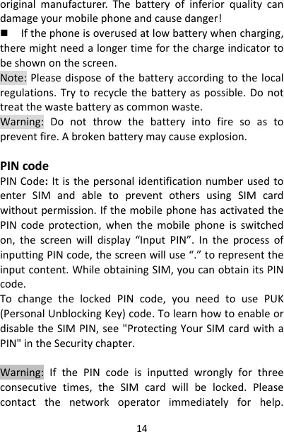 14originalmanufacturer.Thebatteryofinferiorqualitycandamageyourmobilephoneandcausedanger! Ifthephoneisoverusedatlowbatterywhencharging,theremightneedalongertimeforthechargeindicatortobeshownonthescreen.Note:Pleasedisposeofthebatteryaccordingtothelocalregulations.Trytorecyclethebatteryaspossible.Donottreatthewastebatteryascommonwaste.Warning:Donotthrowthebatteryintofiresoastopreventfire.Abrokenbatterymaycauseexplosion.PINcodePINCode:ItisthepersonalidentificationnumberusedtoenterSIMandabletopreventothersusingSIMcardwithoutpermission.IfthemobilephonehasactivatedthePINcodeprotection,whenthemobilephoneisswitchedon,thescreenwilldisplay“InputPIN”.IntheprocessofinputtingPINcode,thescreenwilluse“.”torepresenttheinputcontent.WhileobtainingSIM,youcanobtainitsPINcode.TochangethelockedPINcode,youneedtousePUK(PersonalUnblockingKey)code.TolearnhowtoenableordisabletheSIMPIN,see&quot;ProtectingYourSIMcardwithaPIN&quot;intheSecuritychapter.Warning:IfthePINcodeisinputtedwronglyforthreeconsecutivetimes,theSIMcardwillbelocked.Pleasecontactthenetworkoperatorimmediatelyforhelp.