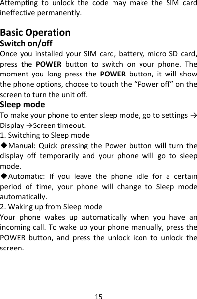 15AttemptingtounlockthecodemaymaketheSIMcardineffectivepermanently.BasicOperationSwitchon/offOnceyouinstalledyourSIMcard,battery,microSDcard,pressthePOWERbuttontoswitchonyourphone.ThemomentyoulongpressthePOWERbutton,itwillshowthephoneoptions,choosetotouchthe“Poweroff”onthescreentoturntheunitoff.SleepmodeTomakeyourphonetoentersleepmode,gotosettings→Display→Screentimeout.1.SwitchingtoSleepmode◆Manual:QuickpressingthePowerbuttonwillturnthedisplayofftemporarilyandyourphonewillgotosleepmode.◆Automatic:Ifyouleavethephoneidleforacertainperiodoftime,yourphonewillchangetoSleepmodeautomatically.2.WakingupfromSleepmodeYourphonewakesupautomaticallywhenyouhaveanincomingcall.Towakeupyourphonemanually,pressthePOWERbutton,andpresstheunlockicontounlockthescreen.