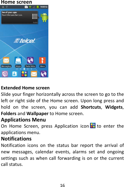 16HomescreenExtendedHomescreenSlideyourfingerhorizontallyacrossthescreentogototheleftorrightsideoftheHomescreen.Uponlongpressandholdonthescreen,youcanaddShortcuts,Widgets,FoldersandWallpapertoHomescreen.ApplicationsMenuOnHomeScreen,pressApplicationicon toentertheapplicationsmenu.NotificationsNotificationiconsonthestatusbarreportthearrivalofnewmessages,calendarevents,alarmssetandongoingsettingssuchaswhencallforwardingisonorthecurrentcallstatus.