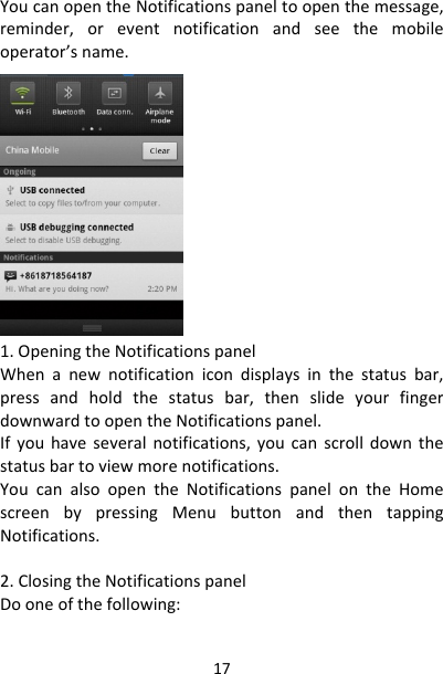 17YoucanopentheNotificationspaneltoopenthemessage,reminder,oreventnotificationandseethemobileoperator’sname.1.OpeningtheNotificationspanelWhenanewnotificationicondisplaysinthestatusbar,pressandholdthestatusbar,thenslideyourfingerdownwardtoopentheNotificationspanel.Ifyouhaveseveralnotifications,youcanscrolldownthestatusbartoviewmorenotifications.YoucanalsoopentheNotificationspanelontheHomescreenbypressingMenubuttonandthentappingNotifications.2.ClosingtheNotificationspanelDooneofthefollowing: