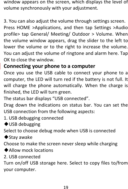 19windowappearsonthescreen,whichdisplaysthelevelofvolumesynchronouslywithyouradjustment.3.Youcanalsoadjustthevolumethroughsettingsscreen.PressHOME&gt;Applications,andthentapSettings&gt;Audioprofile&gt;tapGeneral/Meeting/Outdoor&gt;Volume.Whenthevolumewindowappears,dragtheslidertothelefttolowerthevolumeortotherighttoincreasethevolume.Youcanadjustthevolumeofringtoneandalarmhere.TapOKtoclosethewindow.ConnectingyourphonetoacomputerOnceyouusetheUSBcabletoconnectyourphonetoacomputer,theLEDwillturnredifthebatteryisnotfull.Itwillchargethephoneautomatically.Whenthechargeisfinished,theLEDwillturngreen.Thestatusbardisplays“USBconnected”.Dragdowntheindicationsonstatusbar.YoucansettheUSBconnectionfromthefollowingaspects:1.USBdebuggingconnected◆USBdebuggingSelecttochoosedebugmodewhenUSBisconnected◆StayawakeChoosetomakethescreenneversleepwhilecharging◆Allowmocklocations2.USBconnectedTurnon/offUSBstoragehere.Selecttocopyfilesto/fromyourcomputer.
