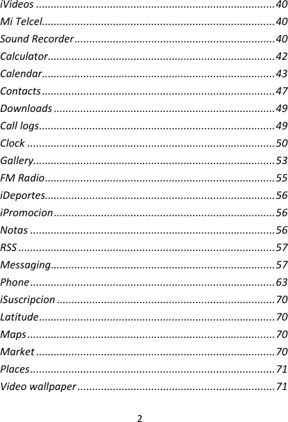 2iVideos.................................................................................40MiTelcel...............................................................................40SoundRecorder....................................................................40Calculator.............................................................................42Calendar...............................................................................43Contacts...............................................................................47Downloads...........................................................................49Calllogs................................................................................49Clock....................................................................................50Gallery..................................................................................53FMRadio..............................................................................55iDeportes..............................................................................56iPromocion...........................................................................56Notas...................................................................................56RSS.......................................................................................57Messaging............................................................................57Phone...................................................................................63iSuscripcion..........................................................................70Latitude................................................................................70Maps....................................................................................70Market.................................................................................70Places...................................................................................71Videowallpaper...................................................................71